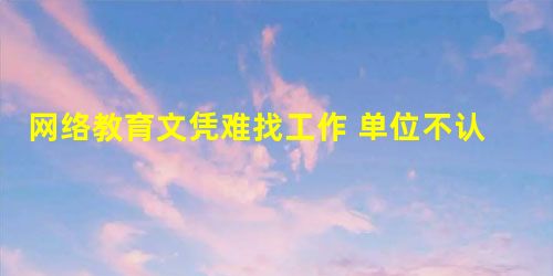 网络教育文凭难找工作 单位不认可 网络教育文凭难找工作 单位不认可