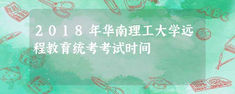 2018年华南理工大学远程教育统考考试时间 2018年华南理工大学远程教育统考考试时间