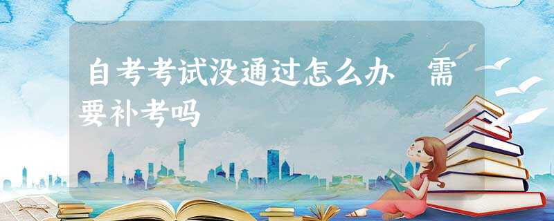 自考考试没通过怎么办 需要补考吗 自考考试没通过怎么办 需要补考吗