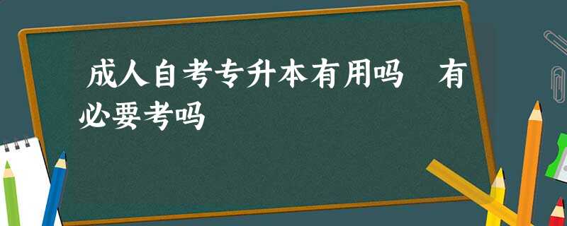 成人自考专升本有用吗 有必要考吗 成人自考专升本有用吗 有必要考吗