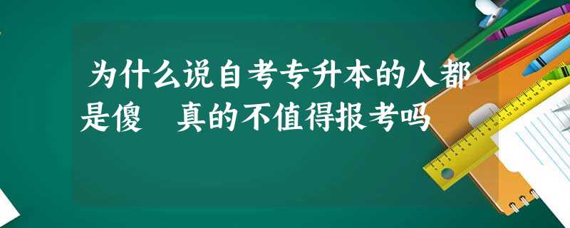 为什么说自考专升本的人都是傻 真的不值得报考吗 为什么说自考专升本的人都是傻 真的不值得报考吗