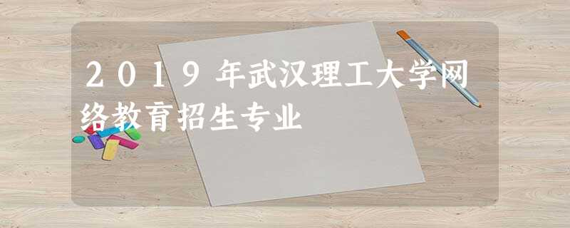 2019年武汉理工大学网络教育招生专业 2019年武汉理工大学网络教育招生专业