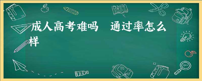 成人高考难吗 通过率怎么样 成人高考难吗 通过率怎么样