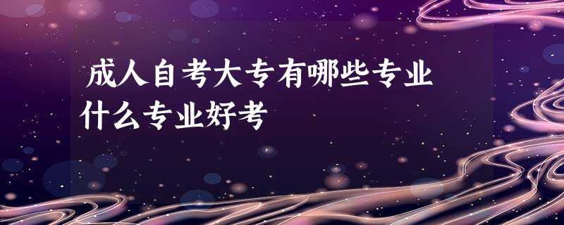 成人自考大专有哪些专业 什么专业好考 成人自考大专有哪些专业 什么专业好考