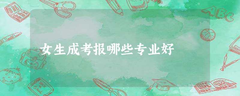 女生成考报哪些专业好 女生成考报哪些专业好