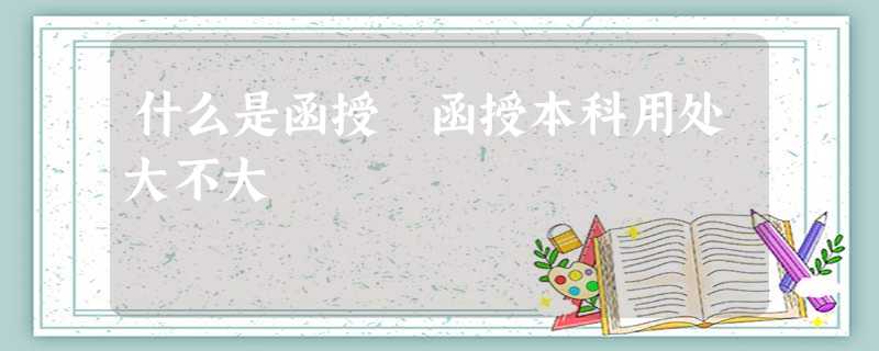 什么是函授 函授本科用处大不大 什么是函授 函授本科用处大不大