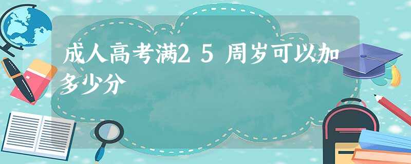 成人高考满25周岁可以加多少分 成人高考满25周岁可以加多少分