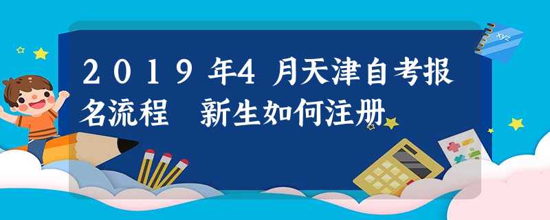 2019年4月天津自考报名流程 新生如何注册 2019年4月天津自考报名流程 新生如何注册