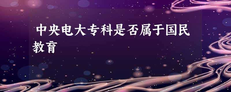 中央电大专科是否属于国民教育 中央电大专科是否属于国民教育