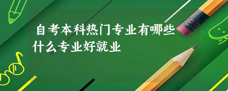 自考本科热门专业有哪些 什么专业好就业 自考本科热门专业有哪些 什么专业好就业