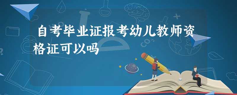 自考毕业证报考幼儿教师资格证可以吗 自考毕业证报考幼儿教师资格证可以吗