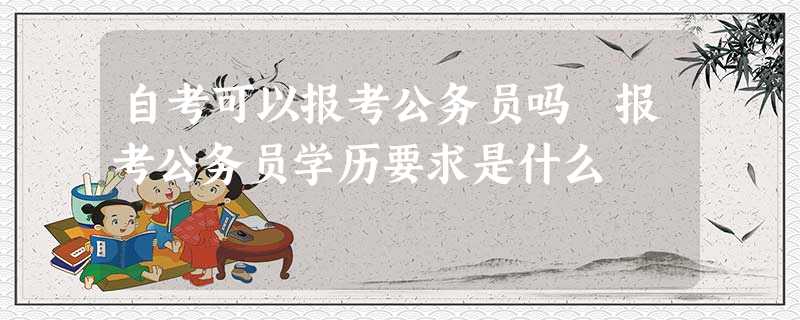 自考可以报考公务员吗 报考公务员学历要求是什么 自考可以报考公务员吗 报考公务员学历要求是什么