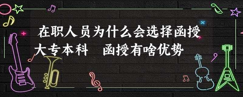 在职人员为什么会选择函授大专本科 函授有啥优势 在职人员为什么会选择函授大专本科 函授有啥优势