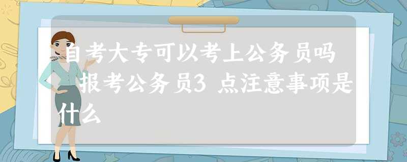 自考大专可以考上公务员吗 报考公务员3点注意事项是什么 自考大专可以考上公务员吗 报考公务员3点注意事项是什么