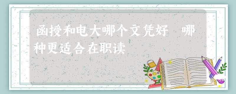 函授和电大哪个文凭好 哪种更适合在职读 函授和电大哪个文凭好 哪种更适合在职读