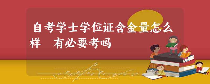 自考学士学位证含金量怎么样 有必要考吗 自考学士学位证含金量怎么样 有必要考吗