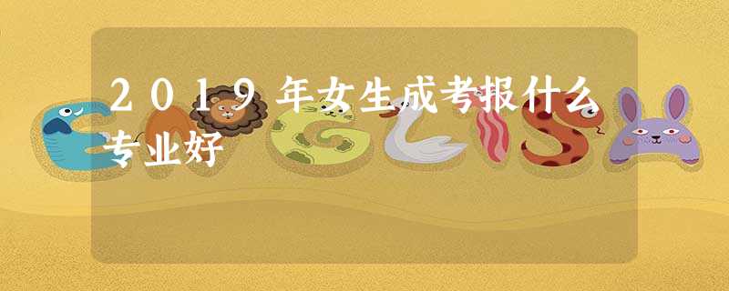 2019年女生成考报什么专业好 2019年女生成考报什么专业好
