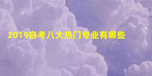 2019自考八大热门专业有哪些 考生如何选择专业 2019自考八大热门专业有哪些 考生如何选择专业