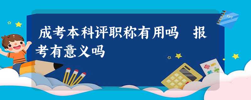 成考本科评职称有用吗 报考有意义吗 成考本科评职称有用吗 报考有意义吗