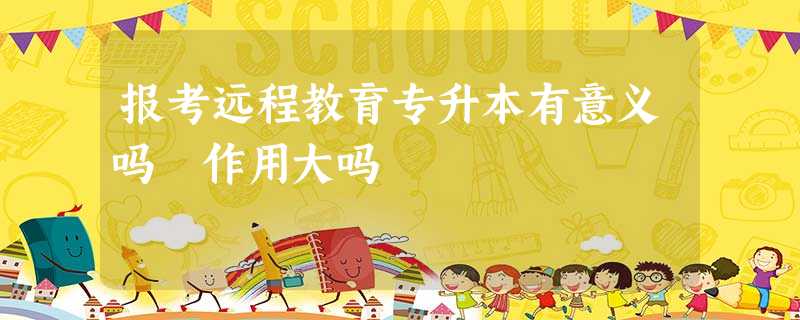 报考远程教育专升本有意义吗 作用大吗 报考远程教育专升本有意义吗 作用大吗