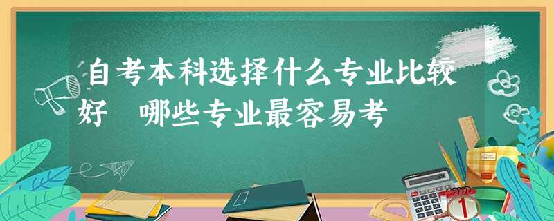 自考本科选择什么专业比较好 哪些专业最容易考 自考本科选择什么专业比较好 哪些专业最容易考