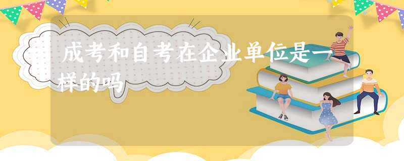 成考和自考在企业单位是一样的吗 成考和自考在企业单位是一样的吗