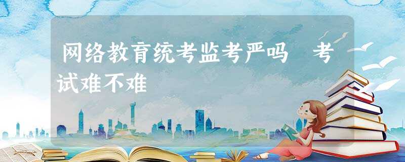 网络教育统考监考严吗 考试难不难 网络教育统考监考严吗 考试难不难