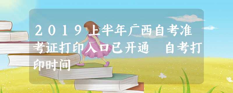 2019上半年广西自考准考证打印入口已开通 自考打印时间 2019上半年广西自考准考证打印入口已开通 自考打印时间