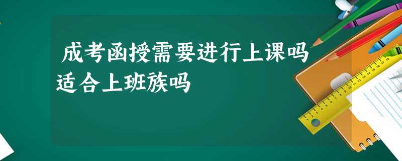 成考函授需要进行上课吗 适合上班族吗 成考函授需要进行上课吗 适合上班族吗