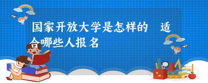 国家开放大学是怎样的 适合哪些人报名 国家开放大学是怎样的 适合哪些人报名