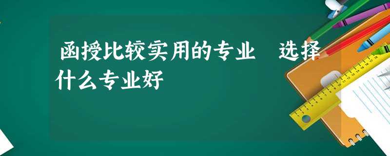 函授比较实用的专业 选择什么专业好 函授比较实用的专业 选择什么专业好
