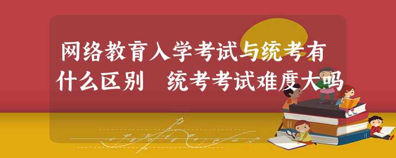 网络教育入学考试与统考有什么区别 统考考试难度大吗 网络教育入学考试与统考有什么区别 统考考试难度大吗
