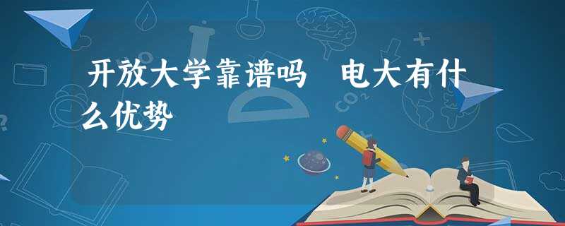 开放大学靠谱吗 电大有什么优势 开放大学靠谱吗 电大有什么优势