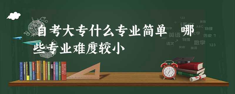 自考大专什么专业简单 哪些专业难度较小 自考大专什么专业简单 哪些专业难度较小