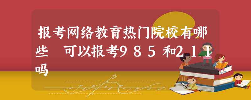 报考网络教育热门院校有哪些 可以报考985和211吗 报考网络教育热门院校有哪些 可以报考985和211吗