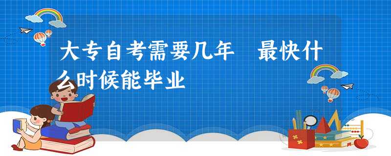 大专自考需要几年 最快什么时候能毕业 大专自考需要几年 最快什么时候能毕业