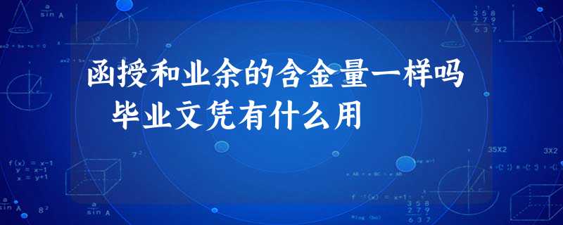 函授和业余的含金量一样吗 毕业文凭有什么用 函授和业余的含金量一样吗 毕业文凭有什么用