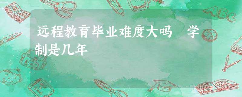 远程教育毕业难度大吗 学制是几年 远程教育毕业难度大吗 学制是几年