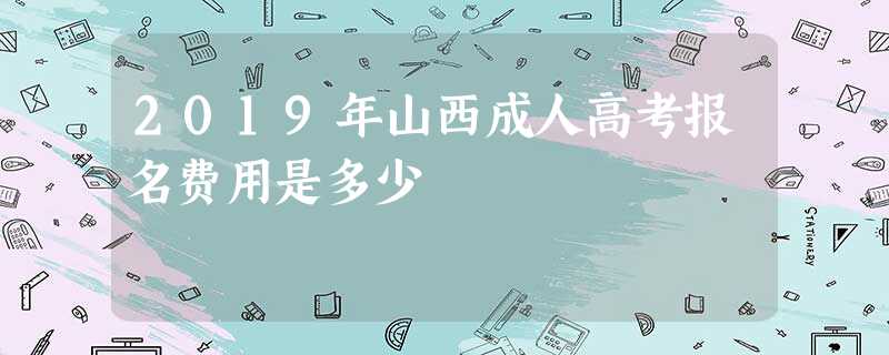 2019年山西成人高考报名费用是多少 2019年山西成人高考报名费用是多少