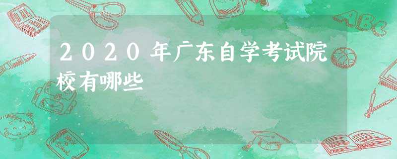 2020年广东自学考试院校有哪些 2020年广东自学考试院校有哪些