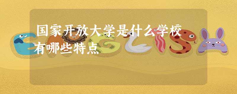 国家开放大学是什么学校 有哪些特点 国家开放大学是什么学校 有哪些特点