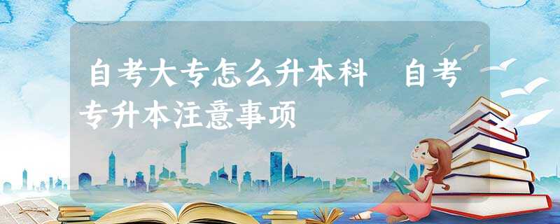 自考大专怎么升本科 自考专升本注意事项 自考大专怎么升本科 自考专升本注意事项