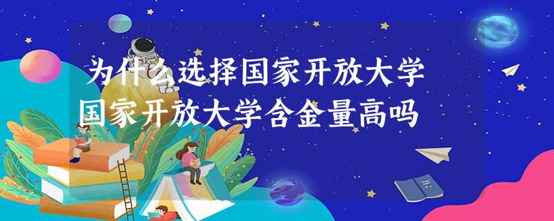 为什么选择国家开放大学 国家开放大学含金量高吗 为什么选择国家开放大学 国家开放大学含金量高吗