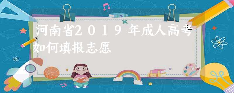 河南省2019年成人高考如何填报志愿 河南省2019年成人高考如何填报志愿