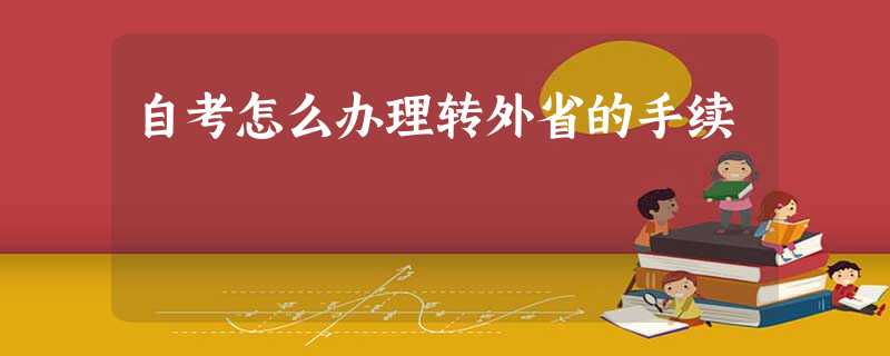 自考怎么办理转外省的手续 自考怎么办理转外省的手续