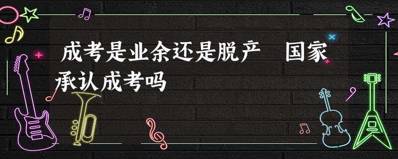成考是业余还是脱产 国家承认成考吗 成考是业余还是脱产 国家承认成考吗
