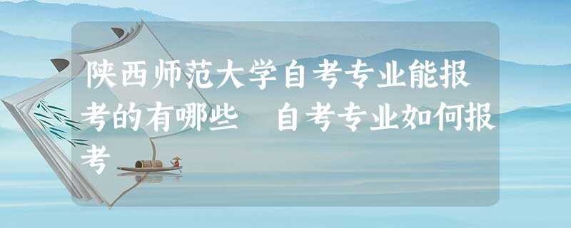 陕西师范大学自考专业能报考的有哪些 自考专业如何报考 陕西师范大学自考专业能报考的有哪些 自考专业如何报考