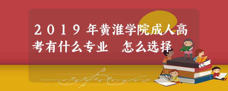 2019年黄淮学院成人高考有什么专业 怎么选择 2019年黄淮学院成人高考有什么专业 怎么选择