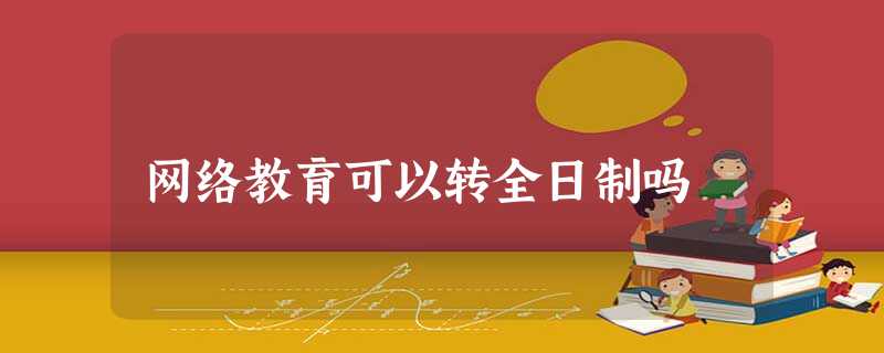 网络教育可以转全日制吗 网络教育可以转全日制吗