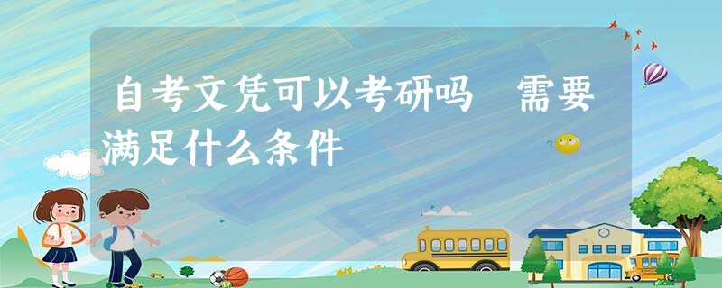 自考文凭可以考研吗 需要满足什么条件 自考文凭可以考研吗 需要满足什么条件